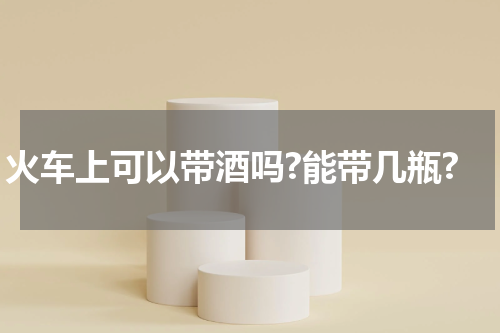 火车上可以带酒吗?能带几瓶?