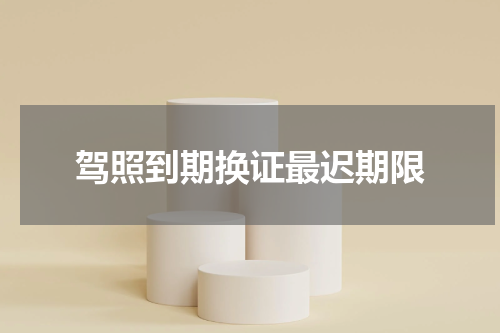 驾照到期换证最迟期限