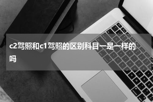 c2驾照和c1驾照的区别科目一是一样的吗