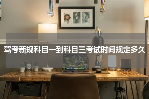 驾考新规科目一到科目三考试时间规定多久