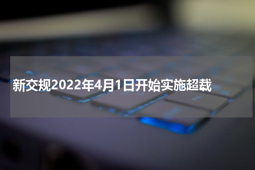 新交规2022年4月1日开始实施超载