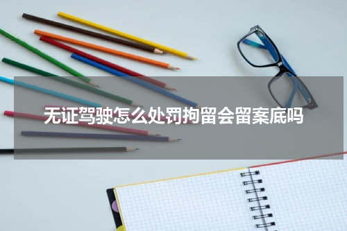 无证驾驶怎么处罚拘留会留案底吗
