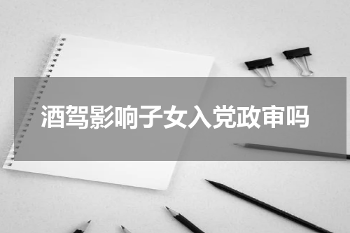 酒驾影响子女入党政审吗