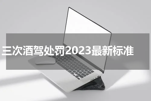 三次酒驾处罚2023最新标准 三次酒驾如何处理2023?