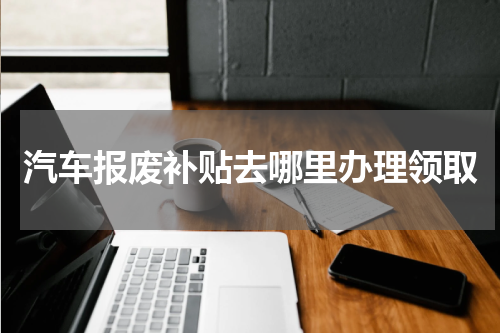 汽车报废补贴去哪里办理领取