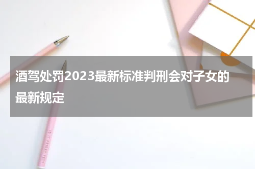 酒驾处罚2023最新标准判刑会对子女的最新规定