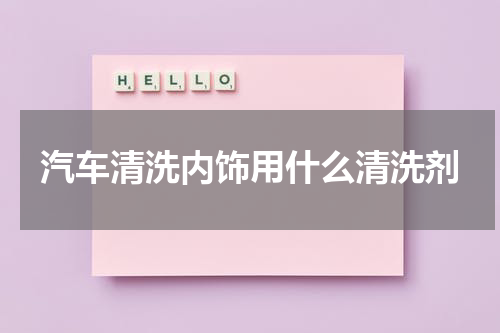 汽车清洗内饰用什么清洗剂