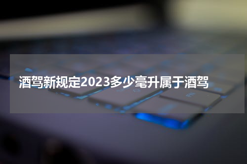 酒驾新规定2023多少毫升属于酒驾