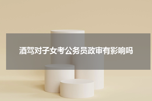 酒驾对子女考公务员政审有影响吗
