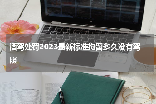 酒驾处罚2023最新标准拘留多久没有驾照