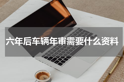 六年后车辆年审需要什么资料