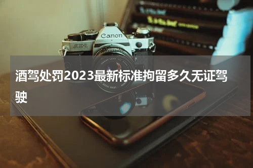 酒驾处罚2023最新标准拘留多久无证驾驶