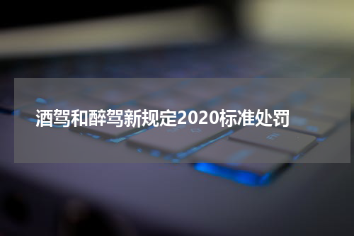 酒驾和醉驾新规定2020标准处罚