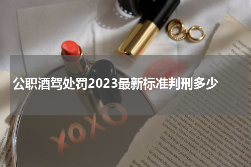 公职酒驾处罚2023最新标准判刑多少 醉驾处罚2023最新标准判刑多少