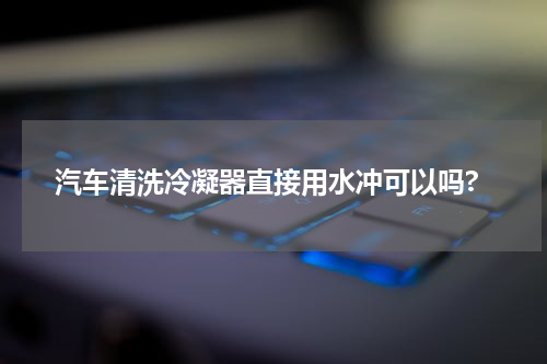 汽车清洗冷凝器直接用水冲可以吗?
