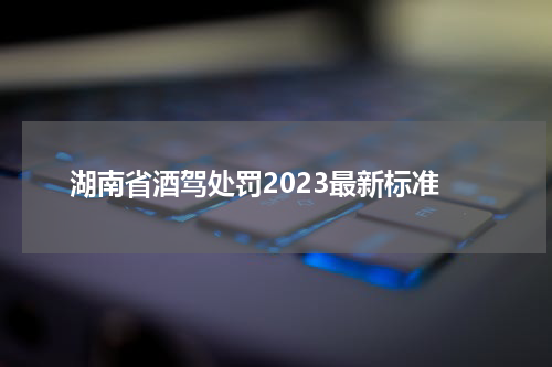 湖南省酒驾处罚2023最新标准