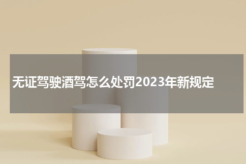无证驾驶酒驾怎么处罚2023年新规定