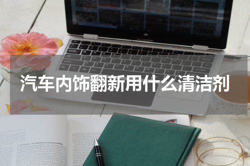 汽车内饰翻新用什么清洁剂