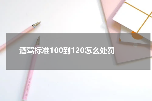 酒驾标准100到120怎么处罚