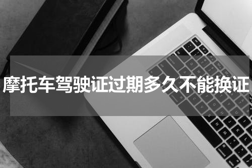 摩托车驾驶证过期多久不能换证