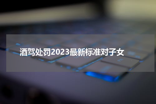 酒驾处罚2023最新标准对子女