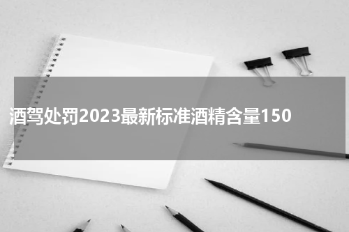 酒驾处罚2023最新标准酒精含量150