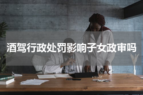 酒驾行政处罚影响子女政审吗