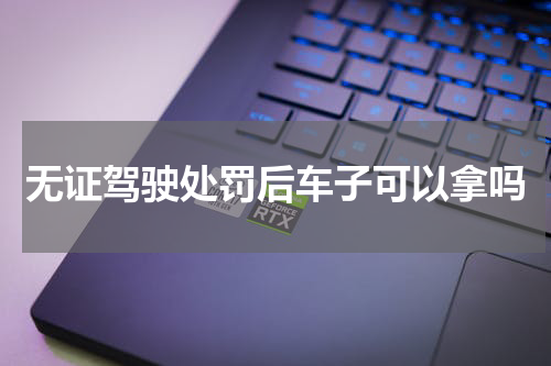 无证驾驶处罚后车子可以拿吗