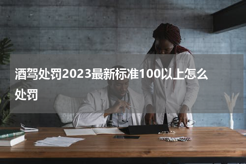 酒驾处罚2023最新标准100以上怎么处罚