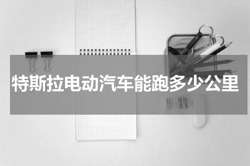 特斯拉电动汽车能跑多少公里