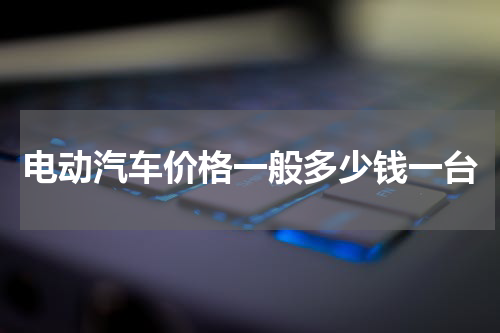 电动汽车价格一般多少钱一台