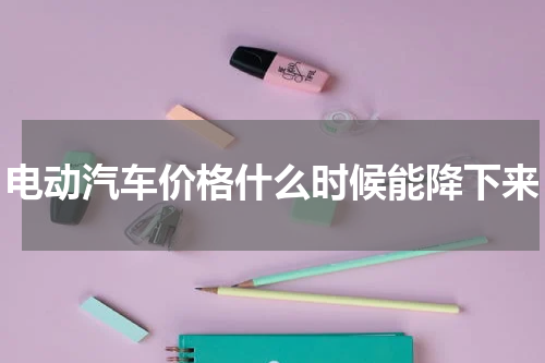 电动汽车价格什么时候能降下来