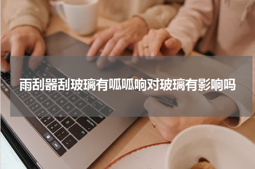 雨刮器刮玻璃有呱呱响对玻璃有影响吗