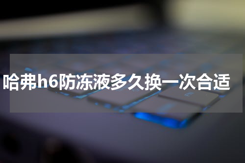 哈弗h6防冻液多久换一次合适