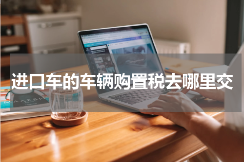 进口车的车辆购置税去哪里交