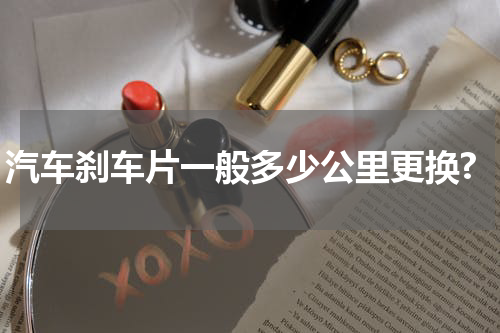 汽车刹车片一般多少公里更换?