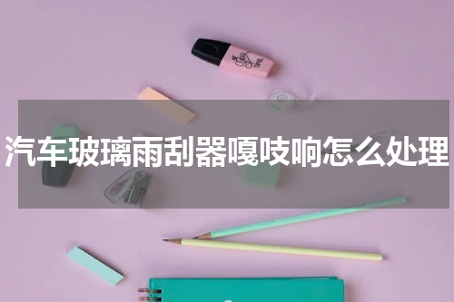 汽车玻璃雨刮器嘎吱响怎么处理