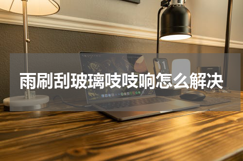 雨刷刮玻璃吱吱响怎么解决