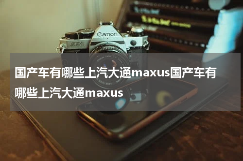 国产车有哪些上汽大通maxus国产车有哪些上汽大通maxus