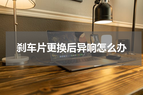 刹车片更换后异响怎么办