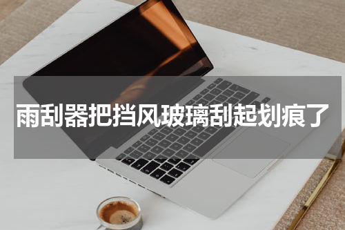雨刮器把挡风玻璃刮起划痕了