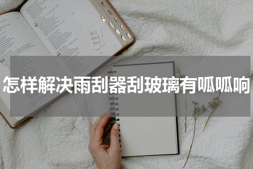怎样解决雨刮器刮玻璃有呱呱响