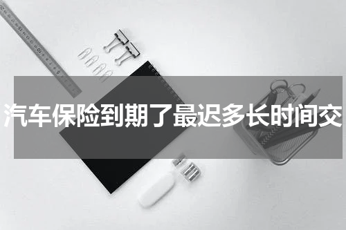 汽车保险到期了最迟多长时间交