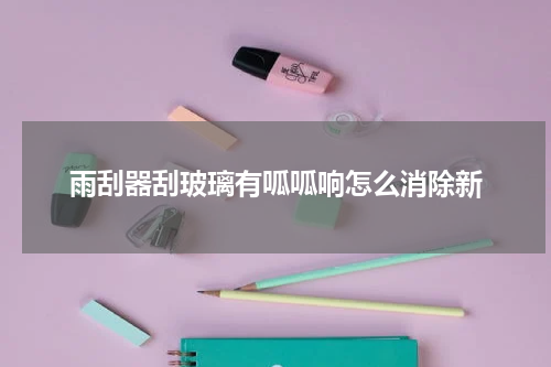雨刮器刮玻璃有呱呱响怎么消除新