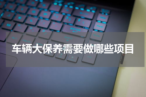 车辆大保养需要做哪些项目