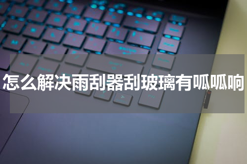 怎么解决雨刮器刮玻璃有呱呱响