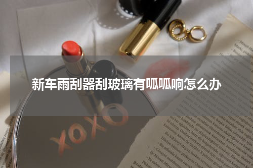 新车雨刮器刮玻璃有呱呱响怎么办