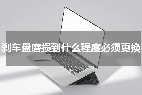 刹车盘磨损到什么程度必须更换