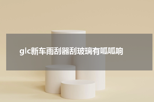 glc新车雨刮器刮玻璃有呱呱响