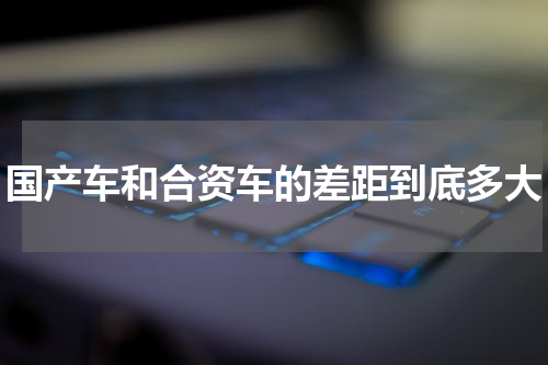 国产车和合资车的差距到底多大